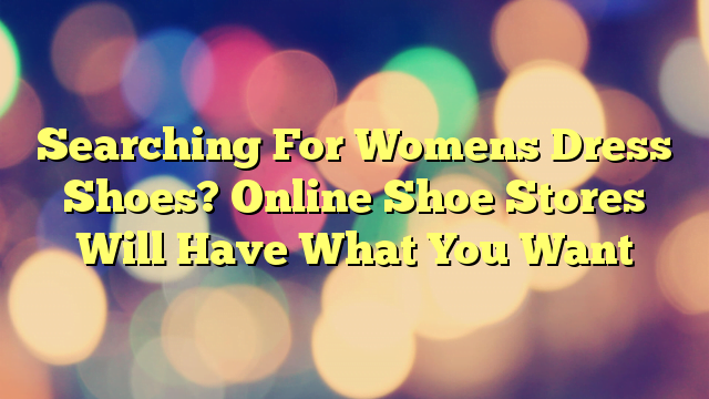 Searching For Womens Dress Shoes? Online Shoe Stores Will Have What You Want